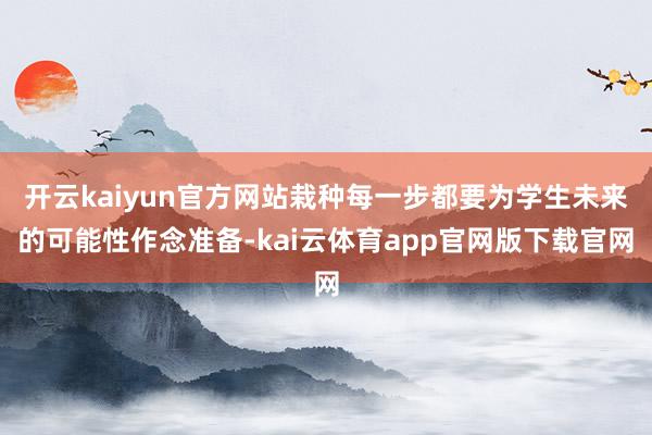 开云kaiyun官方网站栽种每一步都要为学生未来的可能性作念准备-kai云体育app官网版下载官网