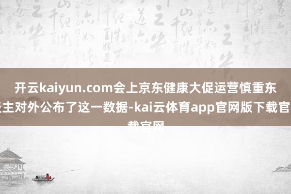 开云kaiyun.com会上京东健康大促运营慎重东谈主对外公布了这一数据-kai云体育app官网版下载官网