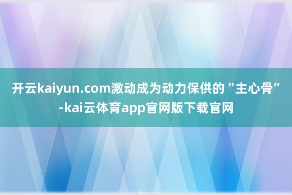 开云kaiyun.com激动成为动力保供的“主心骨”-kai云体育app官网版下载官网