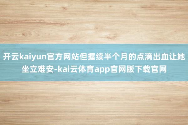 开云kaiyun官方网站但握续半个月的点滴出血让她坐立难安-kai云体育app官网版下载官网