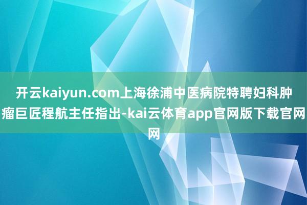 开云kaiyun.com上海徐浦中医病院特聘妇科肿瘤巨匠程航主任指出-kai云体育app官网版下载官网