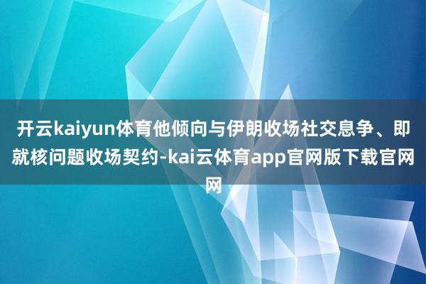 开云kaiyun体育他倾向与伊朗收场社交息争、即就核问题收场契约-kai云体育app官网版下载官网
