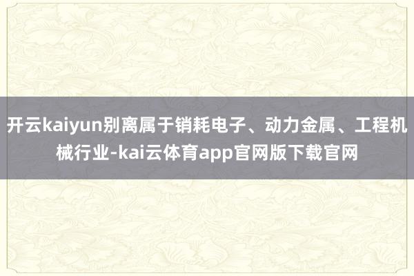 开云kaiyun别离属于销耗电子、动力金属、工程机械行业-kai云体育app官网版下载官网