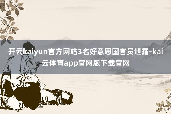 开云kaiyun官方网站3名好意思国官员泄露-kai云体育app官网版下载官网