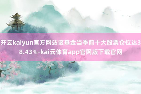 开云kaiyun官方网站该基金当季前十大股票仓位达38.43%-kai云体育app官网版下载官网