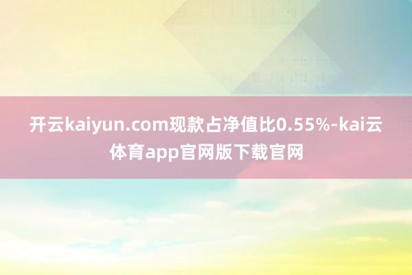 开云kaiyun.com现款占净值比0.55%-kai云体育app官网版下载官网