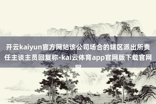 开云kaiyun官方网站该公司场合的辖区派出所责任主谈主员回复称-kai云体育app官网版下载官网