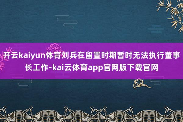开云kaiyun体育刘兵在留置时期暂时无法执行董事长工作-kai云体育app官网版下载官网
