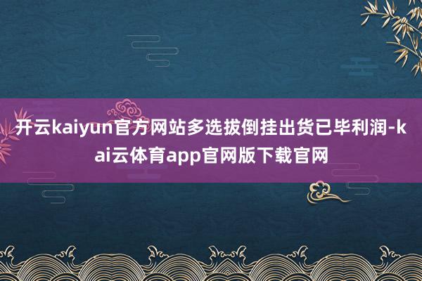 开云kaiyun官方网站多选拔倒挂出货已毕利润-kai云体育app官网版下载官网