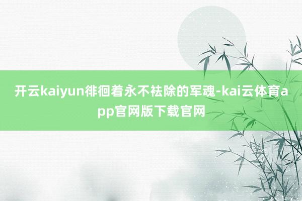 开云kaiyun徘徊着永不袪除的军魂-kai云体育app官网版下载官网