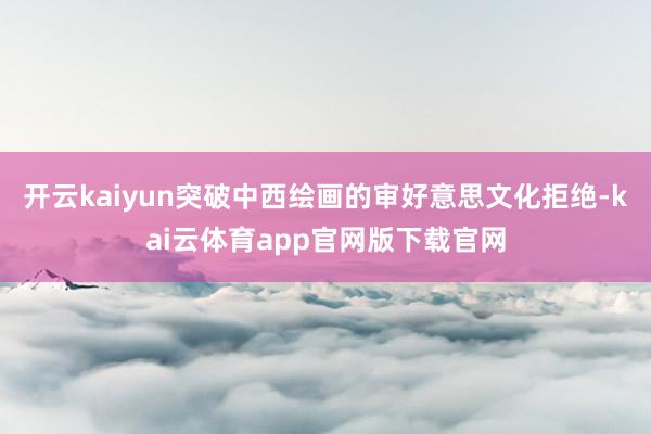 开云kaiyun突破中西绘画的审好意思文化拒绝-kai云体育app官网版下载官网