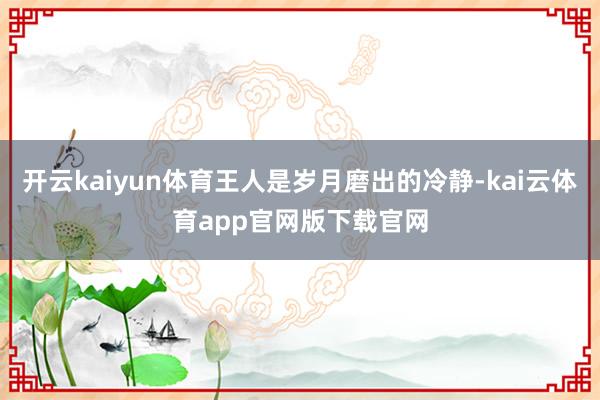 开云kaiyun体育王人是岁月磨出的冷静-kai云体育app官网版下载官网