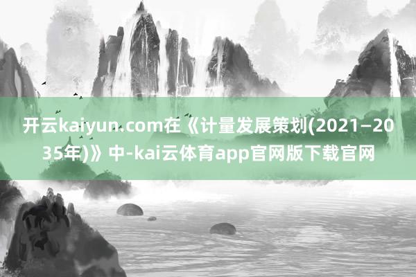 开云kaiyun.com在《计量发展策划(2021—2035年)》中-kai云体育app官网版下载官网