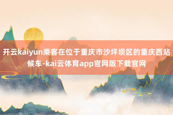 开云kaiyun乘客在位于重庆市沙坪坝区的重庆西站候车-kai云体育app官网版下载官网