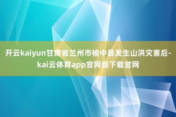 开云kaiyun甘肃省兰州市榆中县发生山洪灾害后-kai云体育app官网版下载官网