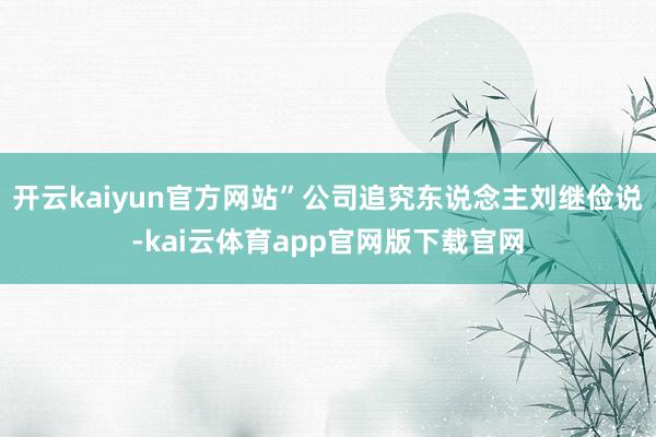 开云kaiyun官方网站”公司追究东说念主刘继俭说-kai云体育app官网版下载官网