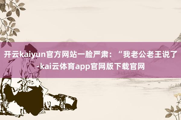 开云kaiyun官方网站一脸严肃：“我老公老王说了-kai云体育app官网版下载官网