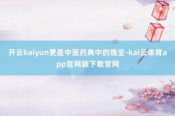 开云kaiyun更是中医药典中的瑰宝-kai云体育app官网版下载官网
