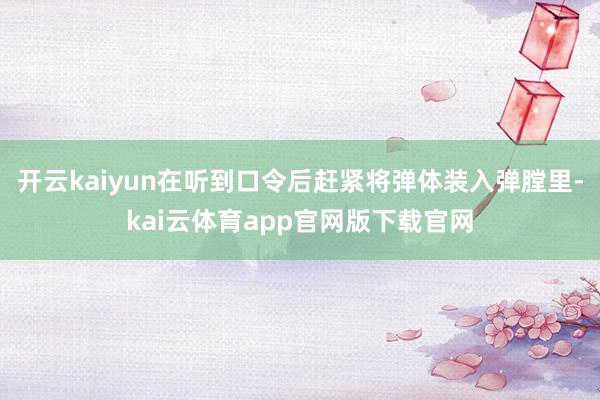 开云kaiyun在听到口令后赶紧将弹体装入弹膛里-kai云体育app官网版下载官网