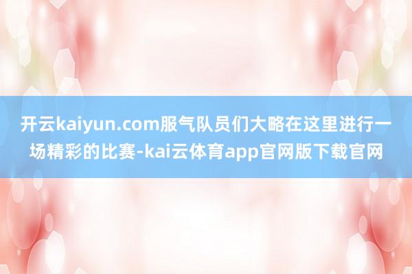 开云kaiyun.com服气队员们大略在这里进行一场精彩的比赛-kai云体育app官网版下载官网