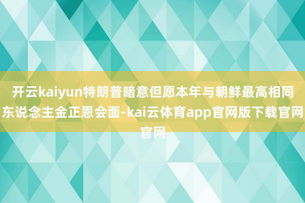 开云kaiyun特朗普暗意但愿本年与朝鲜最高相同东说念主金正恩会面-kai云体育app官网版下载官网