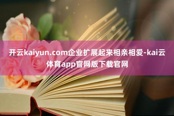 开云kaiyun.com企业扩展起来相亲相爱-kai云体育app官网版下载官网