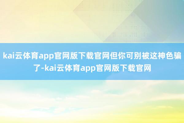 kai云体育app官网版下载官网但你可别被这神色骗了-kai云体育app官网版下载官网