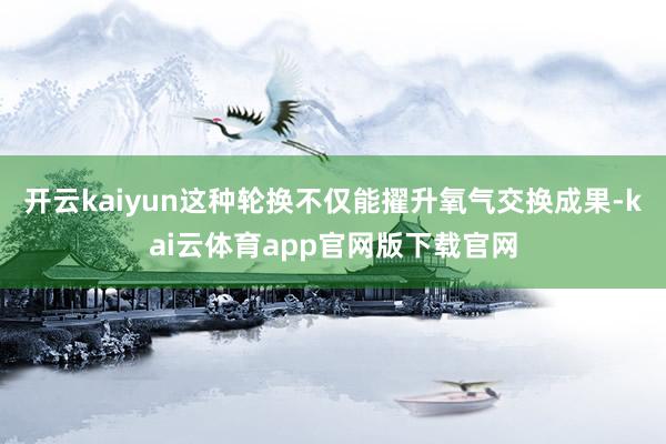 开云kaiyun这种轮换不仅能擢升氧气交换成果-kai云体育app官网版下载官网