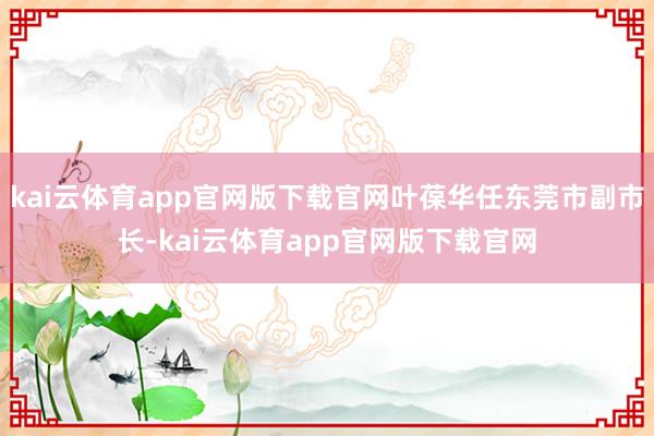 kai云体育app官网版下载官网叶葆华任东莞市副市长-kai云体育app官网版下载官网