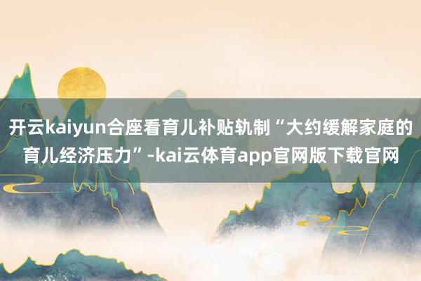 开云kaiyun合座看育儿补贴轨制“大约缓解家庭的育儿经济压力”-kai云体育app官网版下载官网