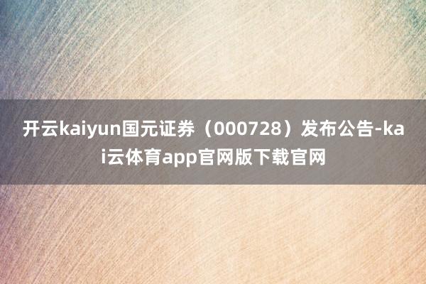 开云kaiyun国元证券（000728）发布公告-kai云体育app官网版下载官网