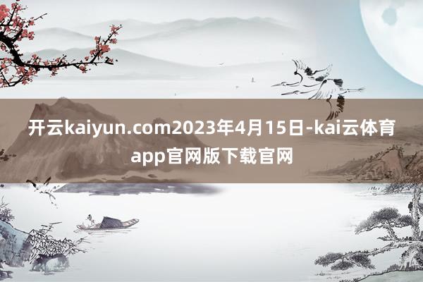 开云kaiyun.com2023年4月15日-kai云体育app官网版下载官网