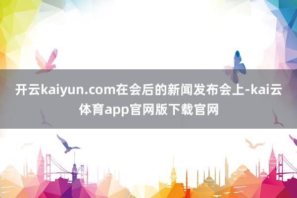 开云kaiyun.com在会后的新闻发布会上-kai云体育app官网版下载官网