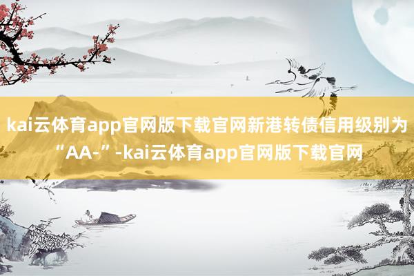 kai云体育app官网版下载官网新港转债信用级别为“AA-”-kai云体育app官网版下载官网