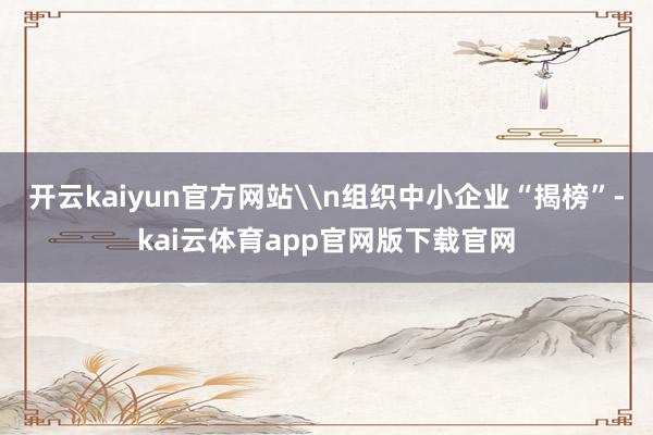 开云kaiyun官方网站\n组织中小企业“揭榜”-kai云体育app官网版下载官网