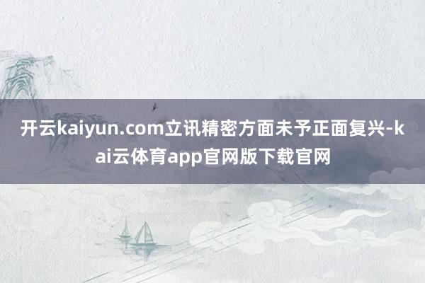 开云kaiyun.com立讯精密方面未予正面复兴-kai云体育app官网版下载官网