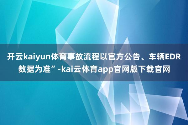 开云kaiyun体育事故流程以官方公告、车辆EDR数据为准”-kai云体育app官网版下载官网