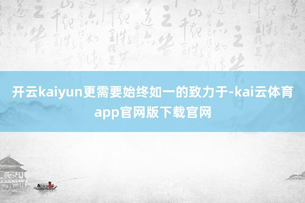 开云kaiyun更需要始终如一的致力于-kai云体育app官网版下载官网