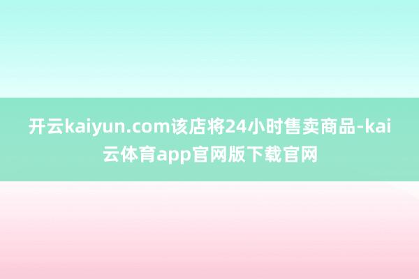 开云kaiyun.com该店将24小时售卖商品-kai云体育app官网版下载官网