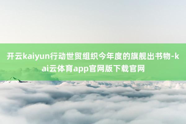 开云kaiyun行动世贸组织今年度的旗舰出书物-kai云体育app官网版下载官网