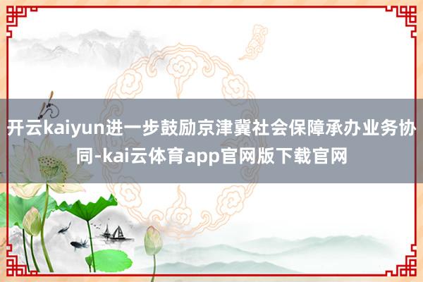 开云kaiyun进一步鼓励京津冀社会保障承办业务协同-kai云体育app官网版下载官网