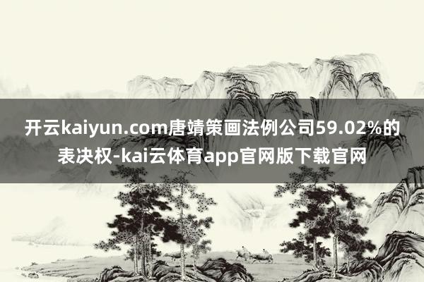 开云kaiyun.com唐靖策画法例公司59.02%的表决权-kai云体育app官网版下载官网