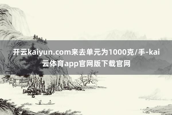 开云kaiyun.com来去单元为1000克/手-kai云体育app官网版下载官网