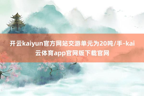 开云kaiyun官方网站交游单元为20吨/手-kai云体育app官网版下载官网