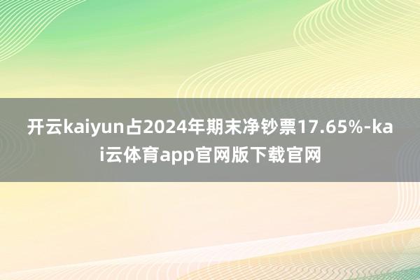 开云kaiyun占2024年期末净钞票17.65%-kai云体育app官网版下载官网