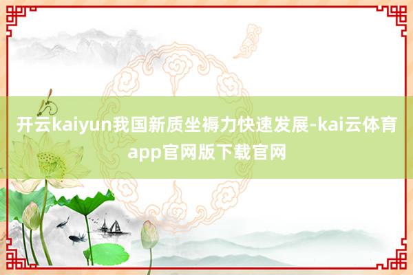 开云kaiyun我国新质坐褥力快速发展-kai云体育app官网版下载官网