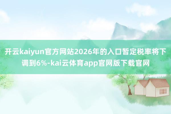开云kaiyun官方网站2026年的入口暂定税率将下调到6%-kai云体育app官网版下载官网