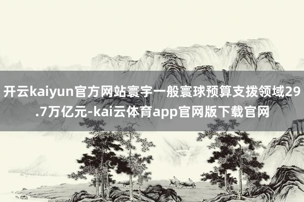 开云kaiyun官方网站寰宇一般寰球预算支拨领域29.7万亿元-kai云体育app官网版下载官网