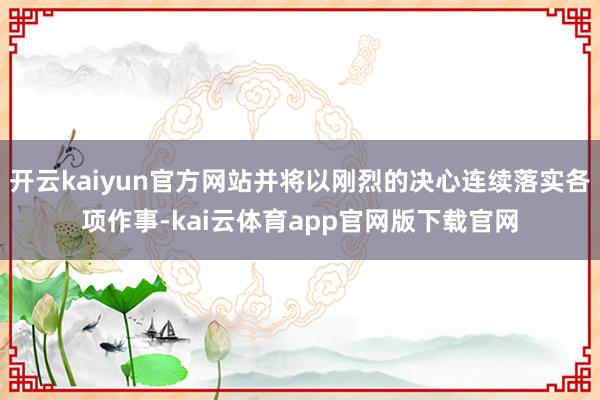开云kaiyun官方网站并将以刚烈的决心连续落实各项作事-kai云体育app官网版下载官网
