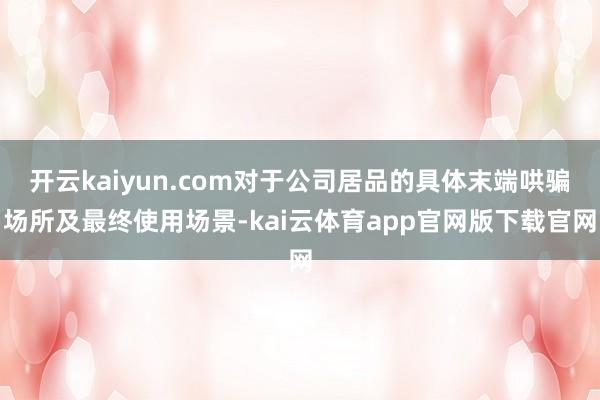 开云kaiyun.com对于公司居品的具体末端哄骗场所及最终使用场景-kai云体育app官网版下载官网